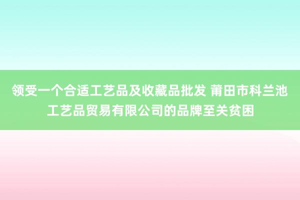 领受一个合适工艺品及收藏品批发 莆田市科兰池工艺品贸易有限公司的品牌至关贫困