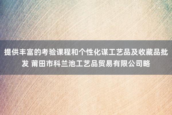 提供丰富的考验课程和个性化谋工艺品及收藏品批发 莆田市科兰池工艺品贸易有限公司略