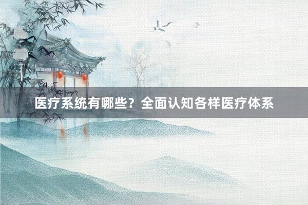 医疗系统有哪些？全面认知各样医疗体系